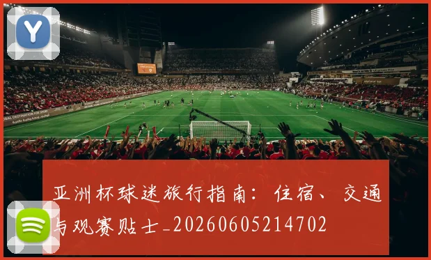亚洲杯球迷旅行指南:住宿、交通与观赛贴士_20260605214702