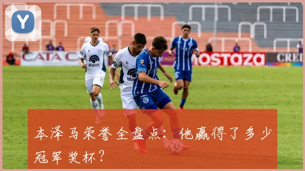 本泽马荣誉全盘点:他赢得了多少冠军奖杯?