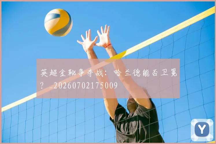 英超金靴争夺战：哈兰德能否卫冕？_20260702175009