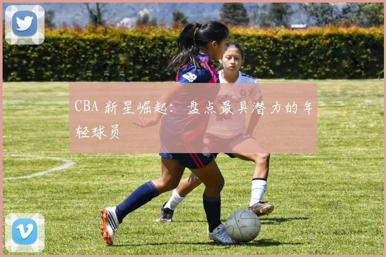 CBA 新星崛起：盘点最具潜力的年轻球员
