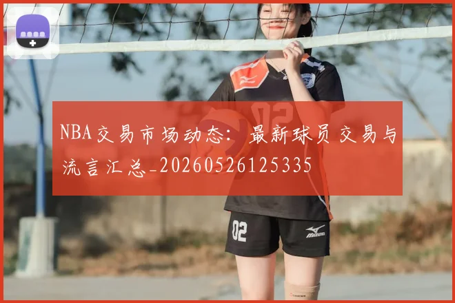 NBA交易市场动态:最新球员交易与流言汇总_20260526125335