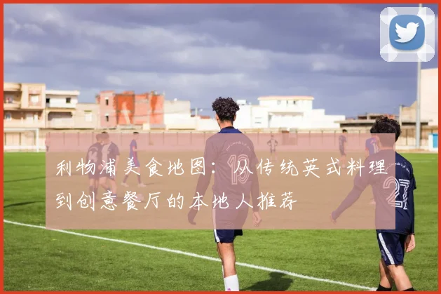利物浦美食地图：从传统英式料理到创意餐厅的本地人推荐