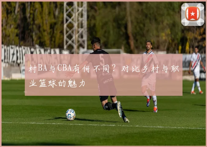村BA与CBA有何不同？对比乡村与职业篮球的魅力