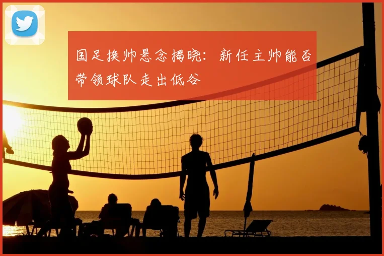 国足换帅悬念揭晓:新任主帅能否带领球队走出低谷