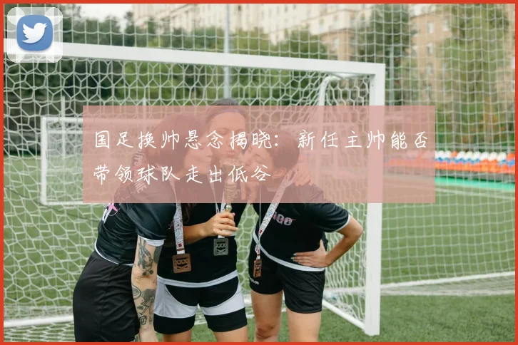 国足换帅悬念揭晓:新任主帅能否带领球队走出低谷