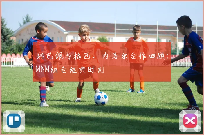 姆巴佩与梅西、内马尔合作回顾：MNM组合经典时刻