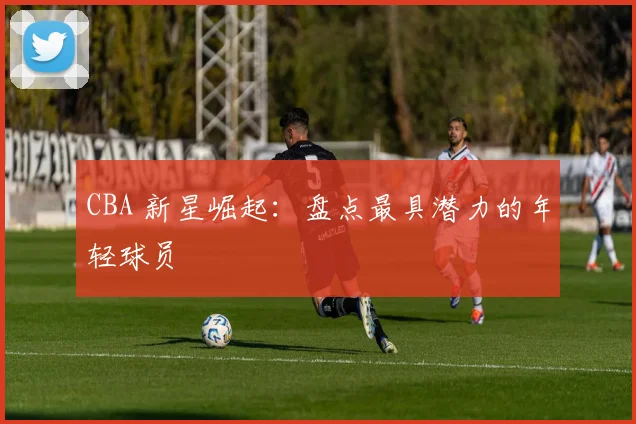 CBA 新星崛起：盘点最具潜力的年轻球员