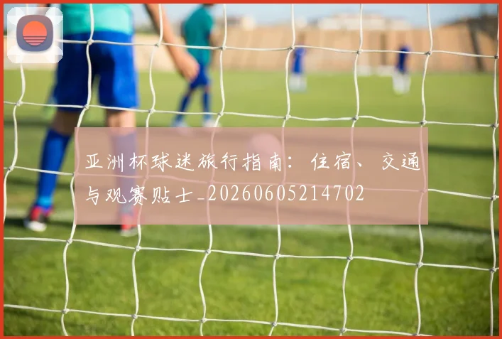 亚洲杯球迷旅行指南：住宿、交通与观赛贴士_20260605214702