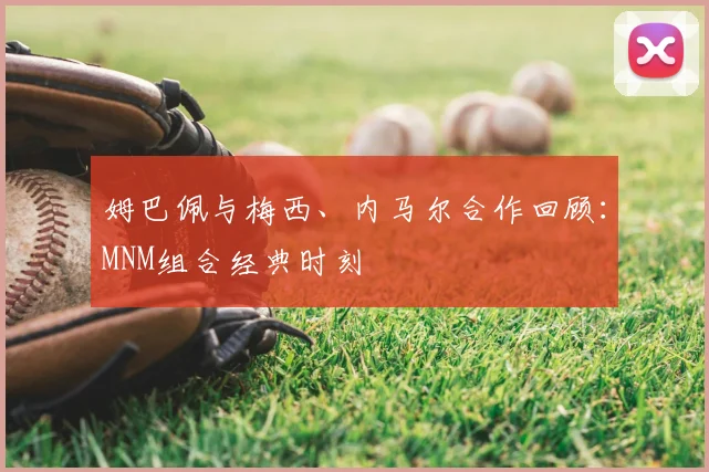 姆巴佩与梅西、内马尔合作回顾：MNM组合经典时刻