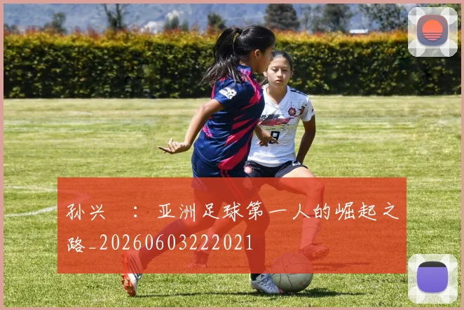 孙兴慜：亚洲足球第一人的崛起之路_20260603222021